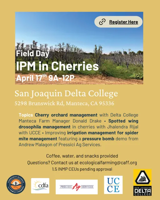 IPM in Cherries Field Day April 17th 9A-12P SJ Delta College 5298 Brunswick Rd, Manteca, CA 95336: Cherry orchard management with Delta College Manteca Farm Manager Donald Drake • Spotted wing drosophila management in cherries with Jhalendra Rijal with UCCE • Improving irrigation management for spider mite management featuring a pressure bomb demo from Andrew Malagon of Pressici Ag Services. Coffee, water, and snacks provided Questions? Contact us at ecologicalfarming@caff.org 1.5 INMP CEUs pending approval