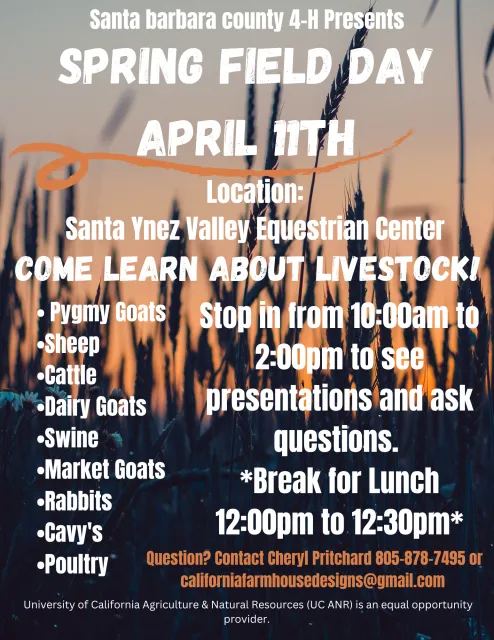 Spring Field Day, April 11th, 2026 Please join us from 10 AM to 2 PM for a day of animal educational activities. Please do not bring your animals, this is a learning event only. This event will take place at the Santa Ynez Valley Equestrian Center.