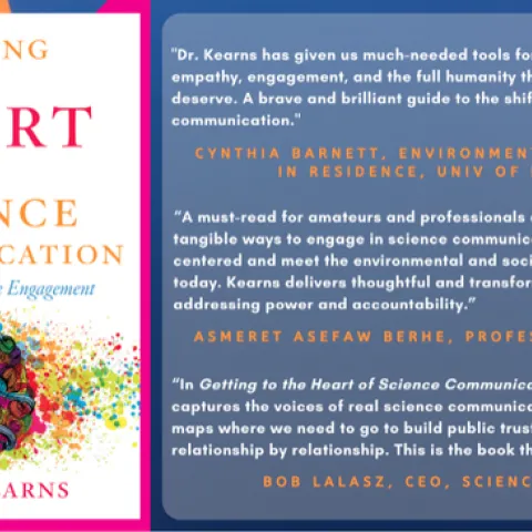 Photo of book cover and the following quotes. "Dr. Kearns has given us much-needed tools for sharing science with empathy, engagement, and the full humanity that our audiences deserve. A brave and brilliant guide to the shifting terrain of science communication."
Cynthia Barnett, University of Florida Environmental Journalist in Residence and author of the water books Mirage, Blue Revolution, and Rain.
“Getting to the Heart of Science Communication is a must-read for amateurs and professionals alike. Th