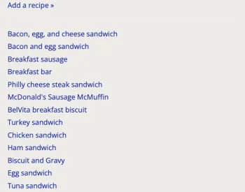 : Screenshot of a grey box with a list of phrases in it. The phrases are in blue clickable text. From top to bottom, the phrases are: Add a recipe; Bacon, egg, and cheese sandwich; Bacon and egg sandwich; Breakfast sausage; Breakfast bar; Philly cheese steak sandwich; McDonald’s Sausage McMuffin; BelVita breakfast Biscuit; Turkey sandwich; Chicken sandwich; Ham sandwich; Biscuit and Gravy; Egg sandwich; Tuna sandwich.