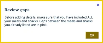 Screenshot of a white box with a yellow border and text in it that says, “Review gaps. Before adding details, make sure that you have included ALL your meals and snacks. Gaps between the meals and snacks you already listed are in pink.” The bottom right corner of the box contains a brown clickable button with text in it that says, “OK.”