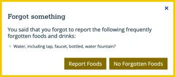 Screenshot of a white box with a yellow border and text in it that says, “Forgot something. You said that you forgot to report the following frequently forgotten foods and drinks: Water, including tap, faucet, bottled, water fountain?” The bottom right corner of the box contains two brown clickable buttons, one with text in it that says “Report Foods” and another with text in it that says “No Forgotten Foods”.