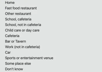 Screenshot of a grey drop-down menu with a list of clickable options that say, in order from top to bottom: “Home,” “Fast food restaurant,” “Other restaurant,” “School, cafeteria,” “School, not in cafeteria,” “Child care or day care,” “Cafeteria,” “Bar or Tavern,” “Work (not in cafeteria),” “Car,” “Sports or entertainment venue,” “Some place else,” “Don’t know.”