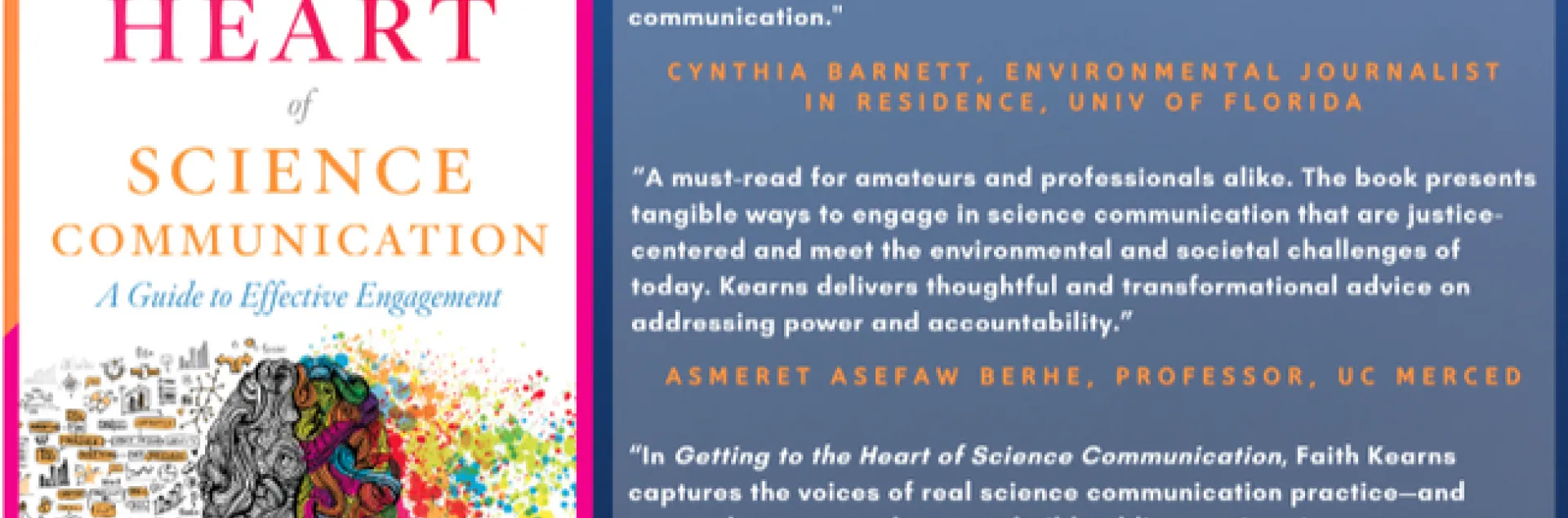Photo of book cover and the following quotes. "Dr. Kearns has given us much-needed tools for sharing science with empathy, engagement, and the full humanity that our audiences deserve. A brave and brilliant guide to the shifting terrain of science communication."
Cynthia Barnett, University of Florida Environmental Journalist in Residence and author of the water books Mirage, Blue Revolution, and Rain.
“Getting to the Heart of Science Communication is a must-read for amateurs and professionals alike. Th