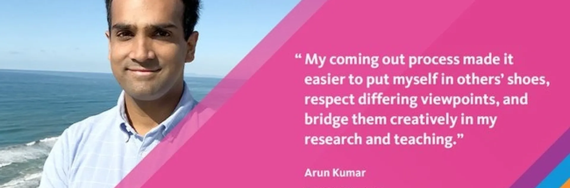 Meme reads: #STEMPride "My coming outprocess made it easier to put myself in others' shoes, respect differing viewpoints, and bridge them creatively in my research and teaching." -- Arun Kumar, Computer Science, Assistant Professor, UC San Diego