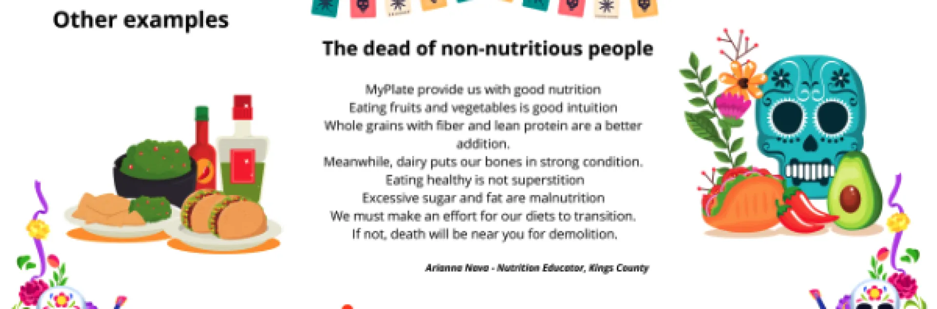 MyPlate provides us with good nutrition
Eating fruits and vegetables is good intuition
Whole grains with fiber and lean protein are a better addition
Meanwhile, dairy puts our bones in strong condition
Eating healthy is not superstition
We must make an effort for our diets to transition
If not, death will be near you for demolition.
Arianna Nava, Nutrition educator at Kings County.