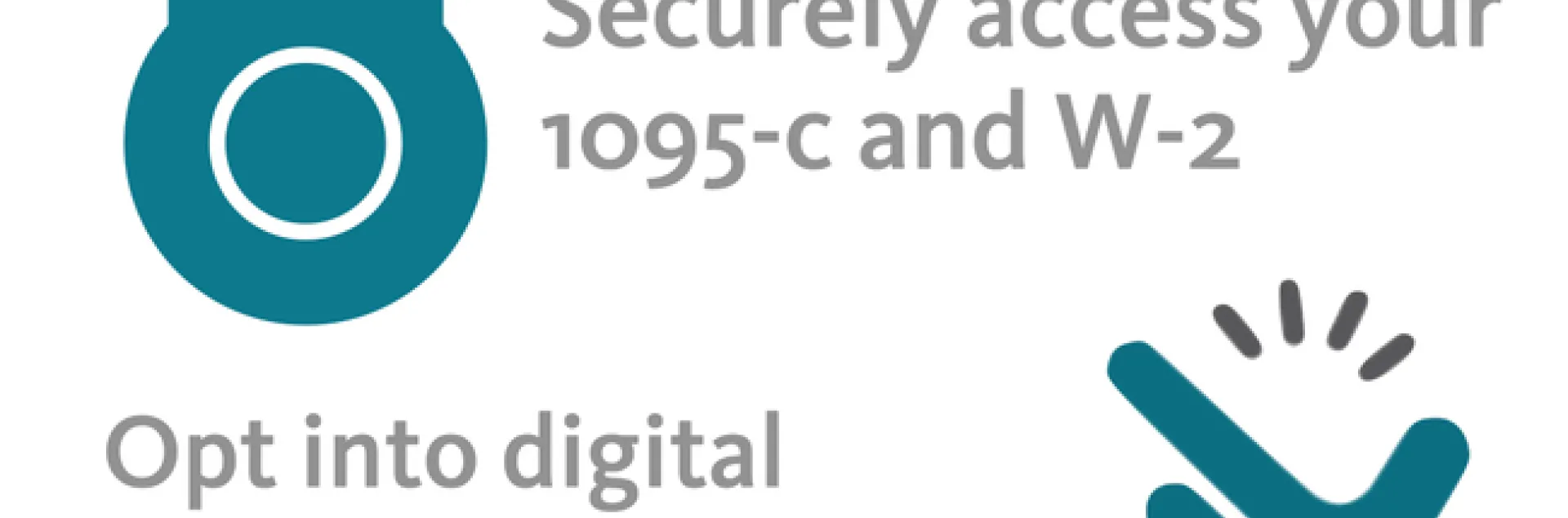Go Paperless. Take it easy, taxes are hard enough. Securely access 1095-c and W-2. Opt into digital access in a snap for your 1095-c and W-2. Save time by accessing 1095-c and W-2 online Safe, easy and efficient.